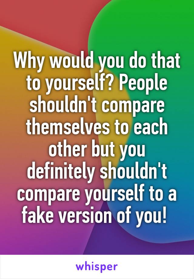 Why would you do that to yourself? People shouldn't compare themselves to each other but you definitely shouldn't compare yourself to a fake version of you! 