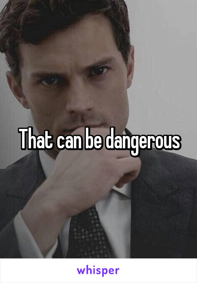 That can be dangerous