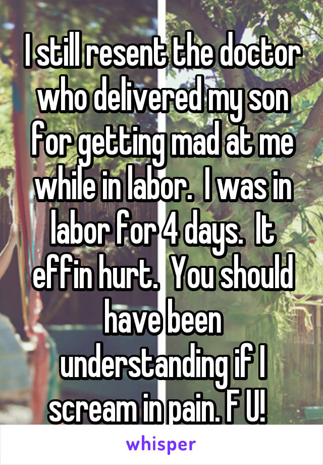 I still resent the doctor who delivered my son for getting mad at me while in labor.  I was in labor for 4 days.  It effin hurt.  You should have been understanding if I scream in pain. F U!  