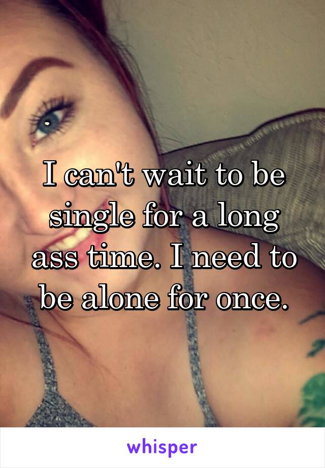 I can't wait to be single for a long ass time. I need to be alone for once.