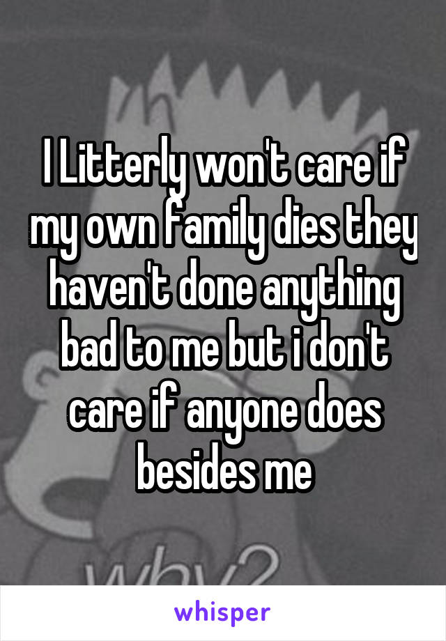 I Litterly won't care if my own family dies they haven't done anything bad to me but i don't care if anyone does besides me