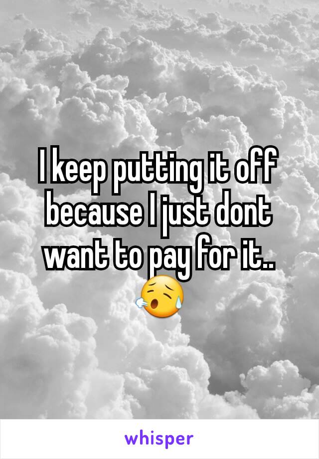 I keep putting it off because I just dont want to pay for it..
😥