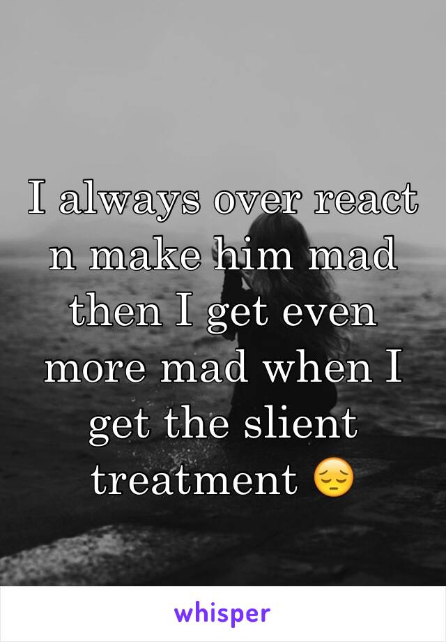 I always over react n make him mad then I get even more mad when I get the slient treatment 😔