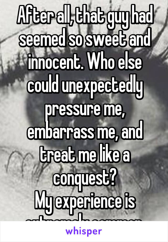 After all, that guy had seemed so sweet and innocent. Who else could unexpectedly pressure me, embarrass me, and treat me like a conquest?
My experience is extremely common.