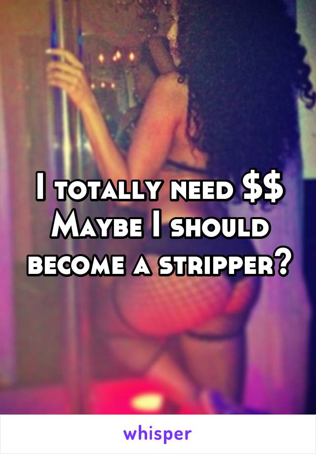 I totally need $$
Maybe I should become a stripper😐