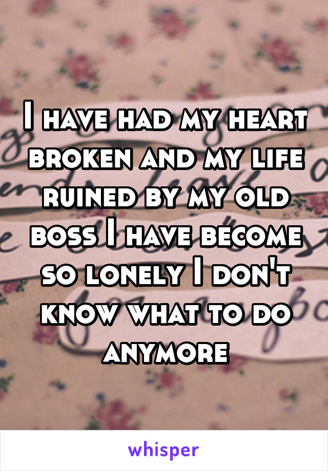 I have had my heart broken and my life ruined by my old boss I have become so lonely I don't know what to do anymore