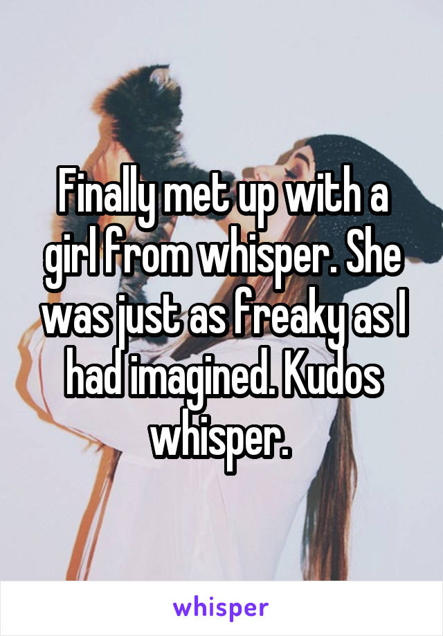 Finally met up with a girl from whisper. She was just as freaky as I had imagined. Kudos whisper. 