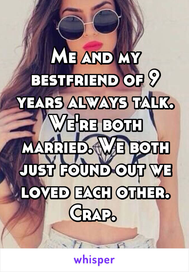 Me and my bestfriend of 9 years always talk. We're both married. We both just found out we loved each other. Crap. 