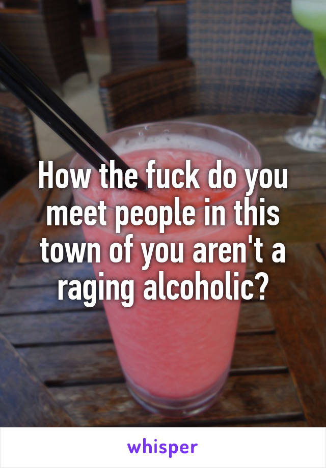 How the fuck do you meet people in this town of you aren't a raging alcoholic?