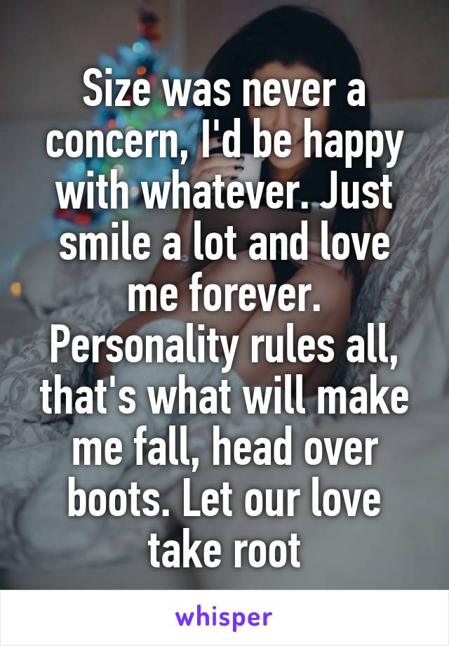 Size was never a concern, I'd be happy with whatever. Just smile a lot and love me forever. Personality rules all, that's what will make me fall, head over boots. Let our love take root