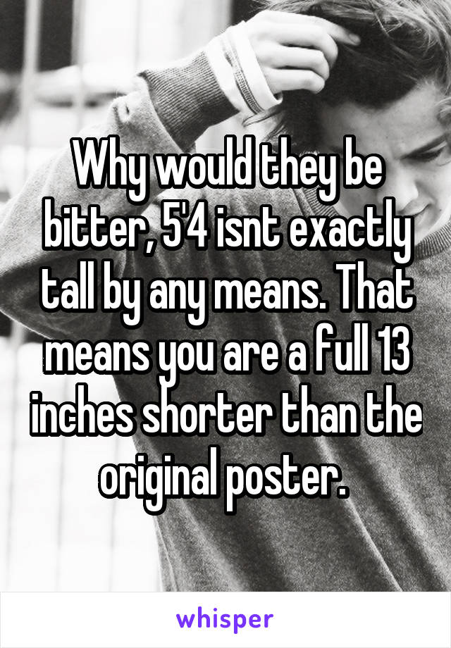 Why would they be bitter, 5'4 isnt exactly tall by any means. That means you are a full 13 inches shorter than the original poster. 