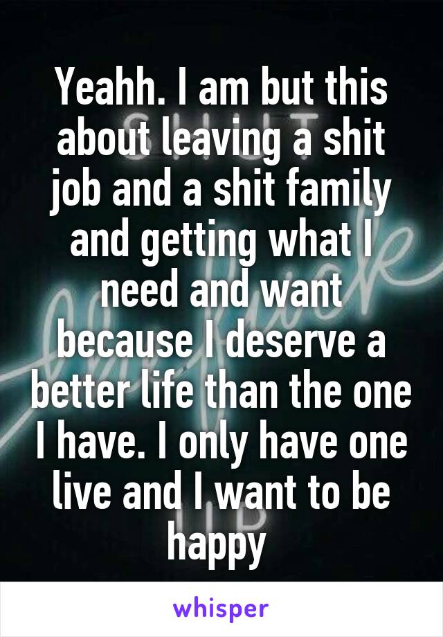 Yeahh. I am but this about leaving a shit job and a shit family and getting what I need and want because I deserve a better life than the one I have. I only have one live and I want to be happy 