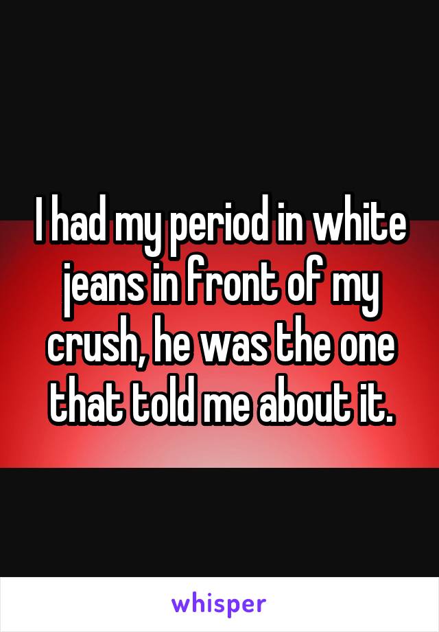 I had my period in white jeans in front of my crush, he was the one that told me about it.