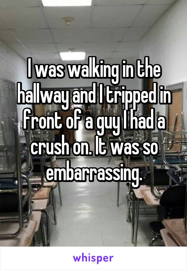 I was walking in the hallway and I tripped in front of a guy I had a crush on. It was so embarrassing.
