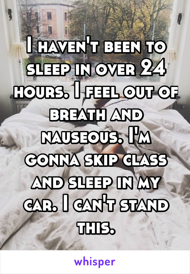 I haven't been to sleep in over 24 hours. I feel out of breath and nauseous. I'm gonna skip class and sleep in my car. I can't stand this.