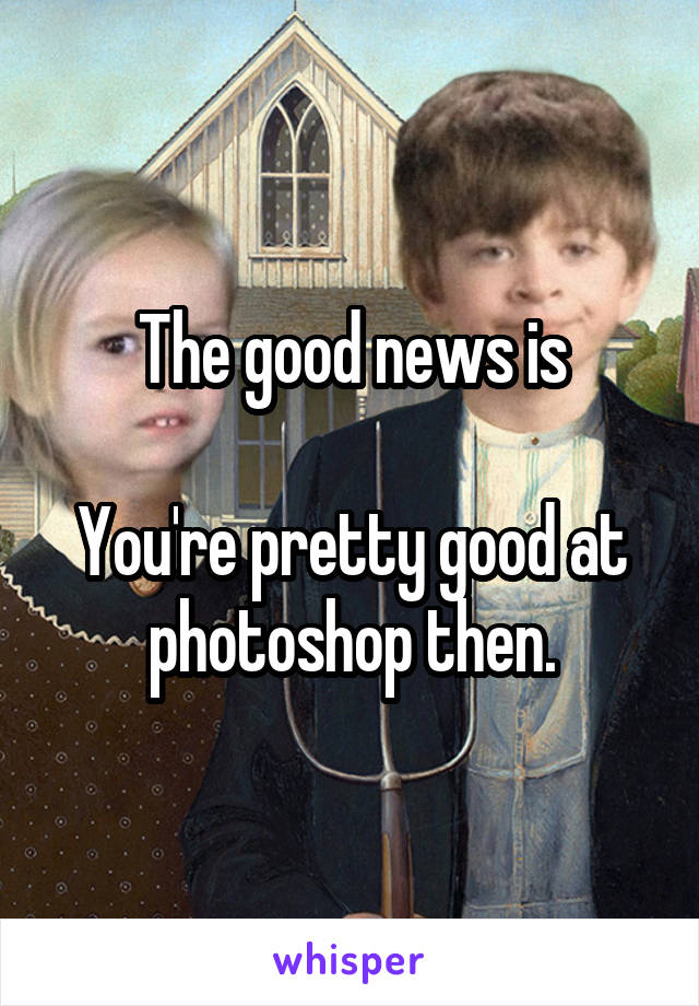 The good news is

You're pretty good at photoshop then.