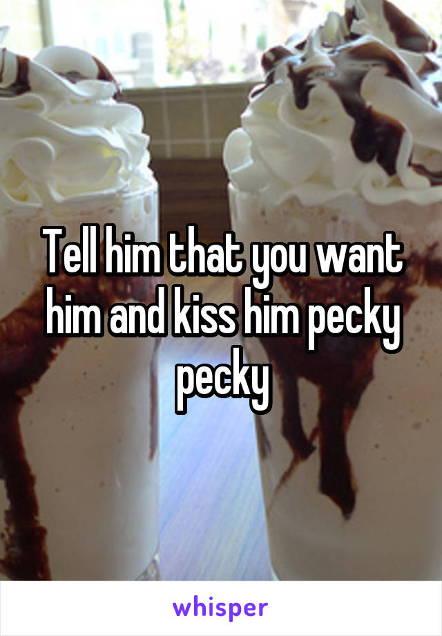 Tell him that you want him and kiss him pecky pecky