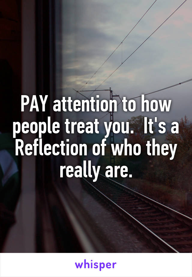 PAY attention to how people treat you.  It's a Reflection of who they really are.