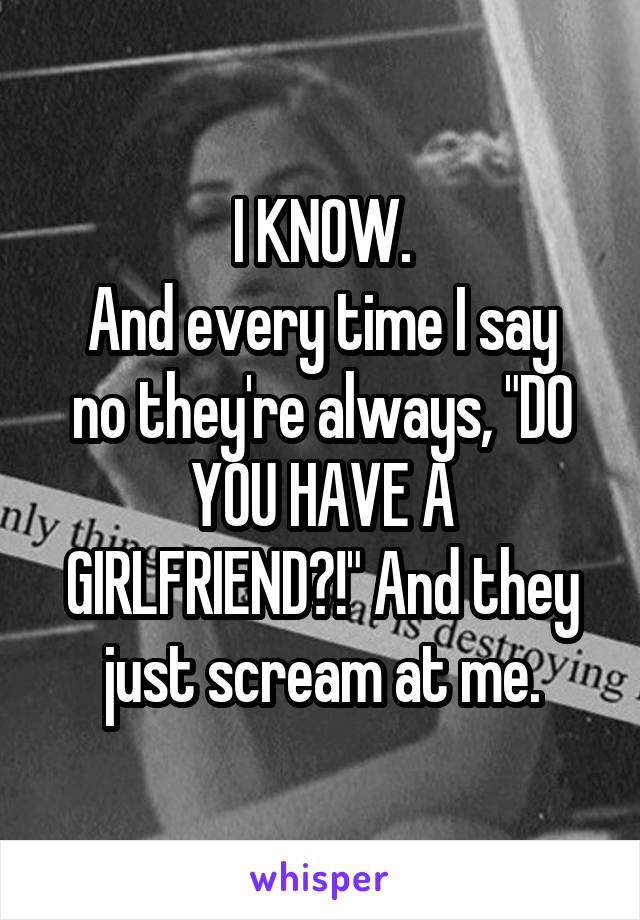 I KNOW.
And every time I say no they're always, "DO YOU HAVE A GIRLFRIEND?!" And they just scream at me.