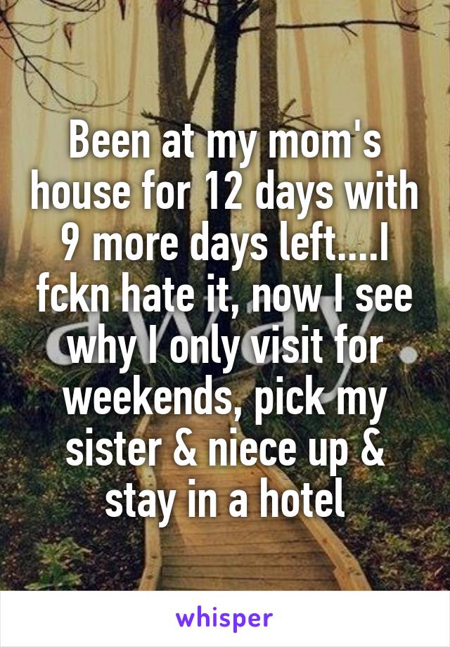 Been at my mom's house for 12 days with 9 more days left....I fckn hate it, now I see why I only visit for weekends, pick my sister & niece up & stay in a hotel