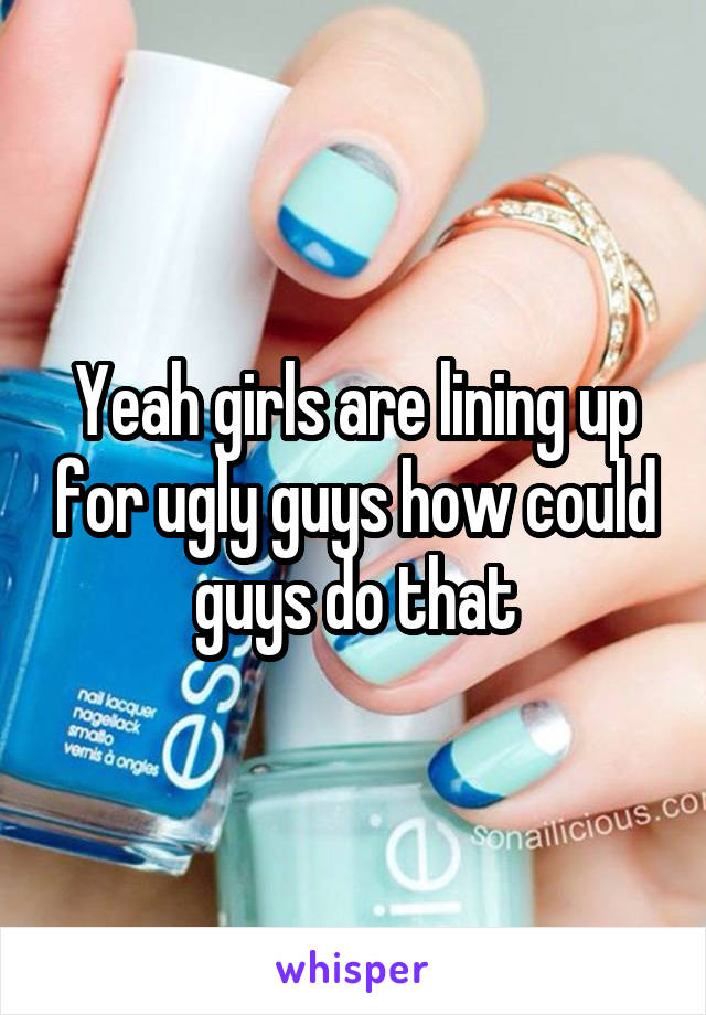 Yeah girls are lining up for ugly guys how could guys do that