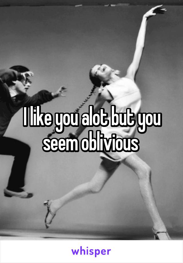 I like you alot but you seem oblivious 