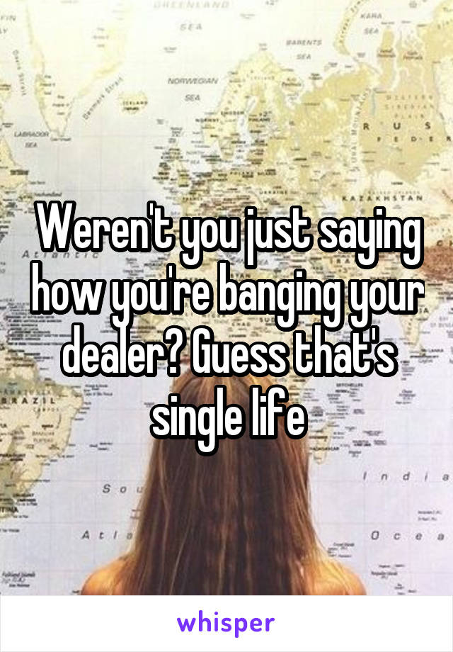 Weren't you just saying how you're banging your dealer? Guess that's single life