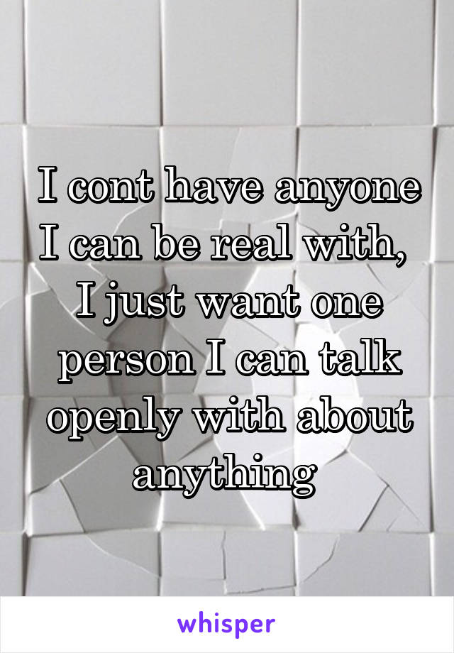 I cont have anyone I can be real with, 
I just want one person I can talk openly with about anything 