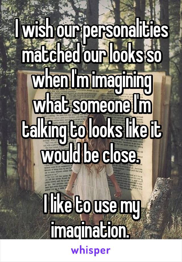 I wish our personalities matched our looks so when I'm imagining what someone I'm talking to looks like it would be close. 

I like to use my imagination. 