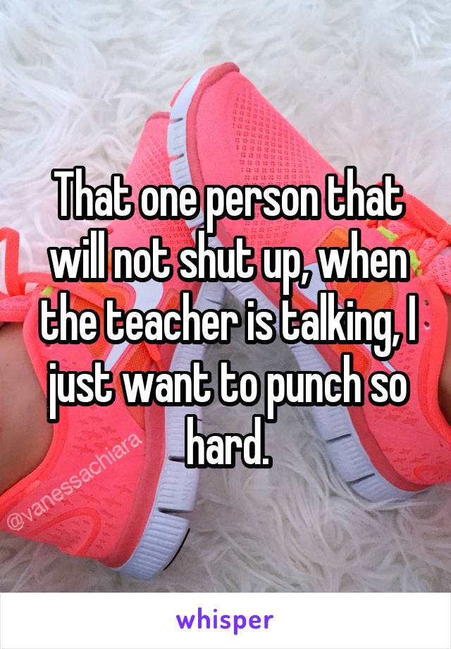 That one person that will not shut up, when the teacher is talking, I just want to punch so hard.