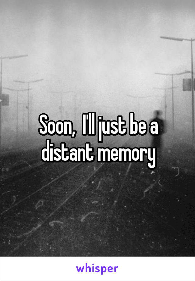 Soon,  I'll just be a distant memory