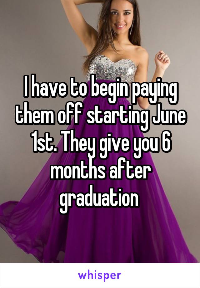 I have to begin paying them off starting June 1st. They give you 6 months after graduation 