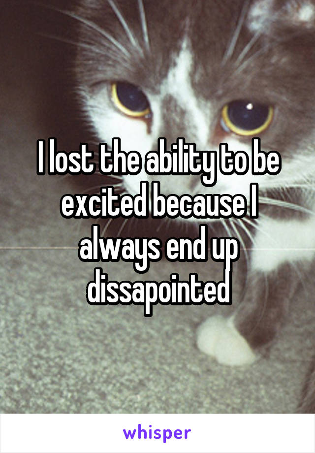 I lost the ability to be excited because I always end up dissapointed