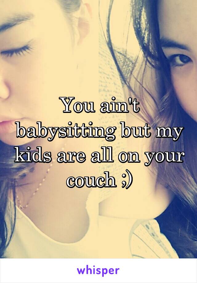 You ain't babysitting but my kids are all on your couch ;)