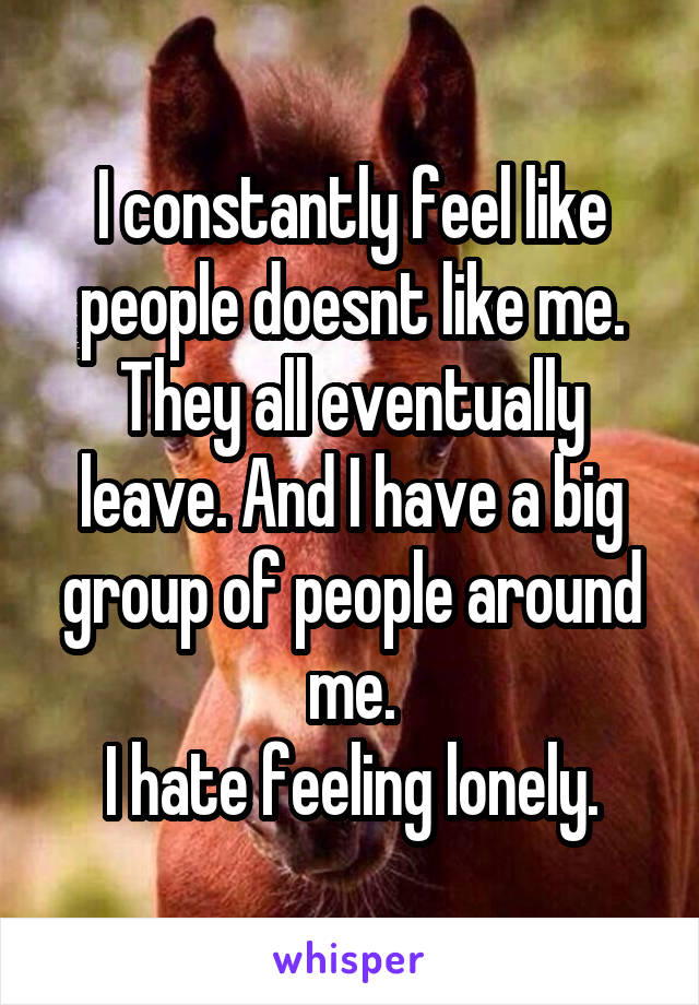 I constantly feel like people doesnt like me. They all eventually leave. And I have a big group of people around me.
I hate feeling lonely.