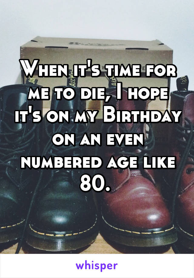 When it's time for me to die, I hope it's on my Birthday on an even numbered age like 80. 
