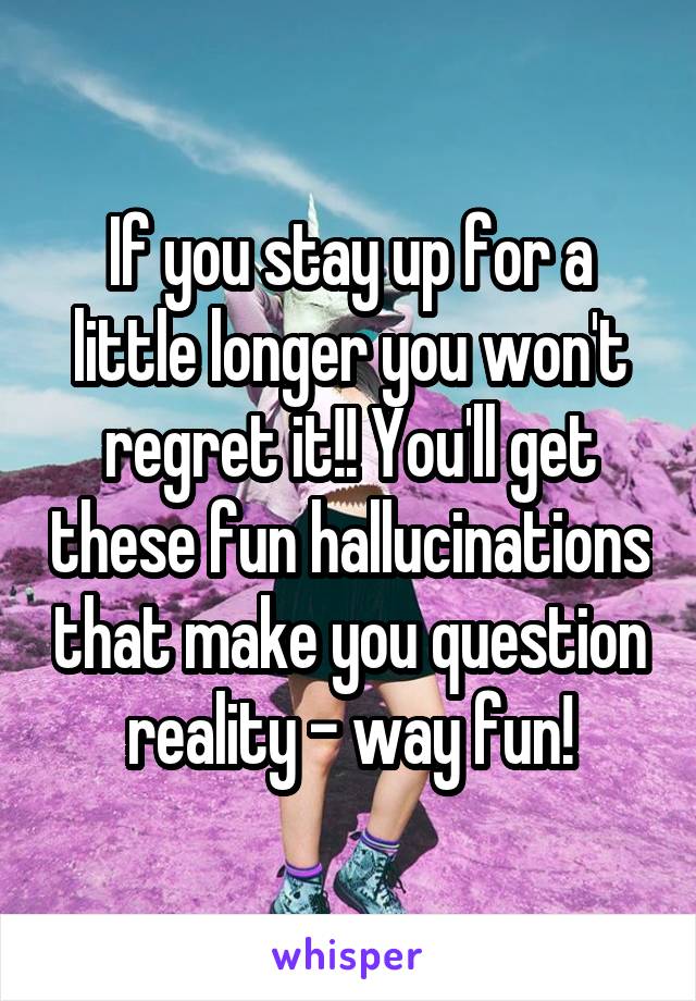 If you stay up for a little longer you won't regret it!! You'll get these fun hallucinations that make you question reality - way fun!