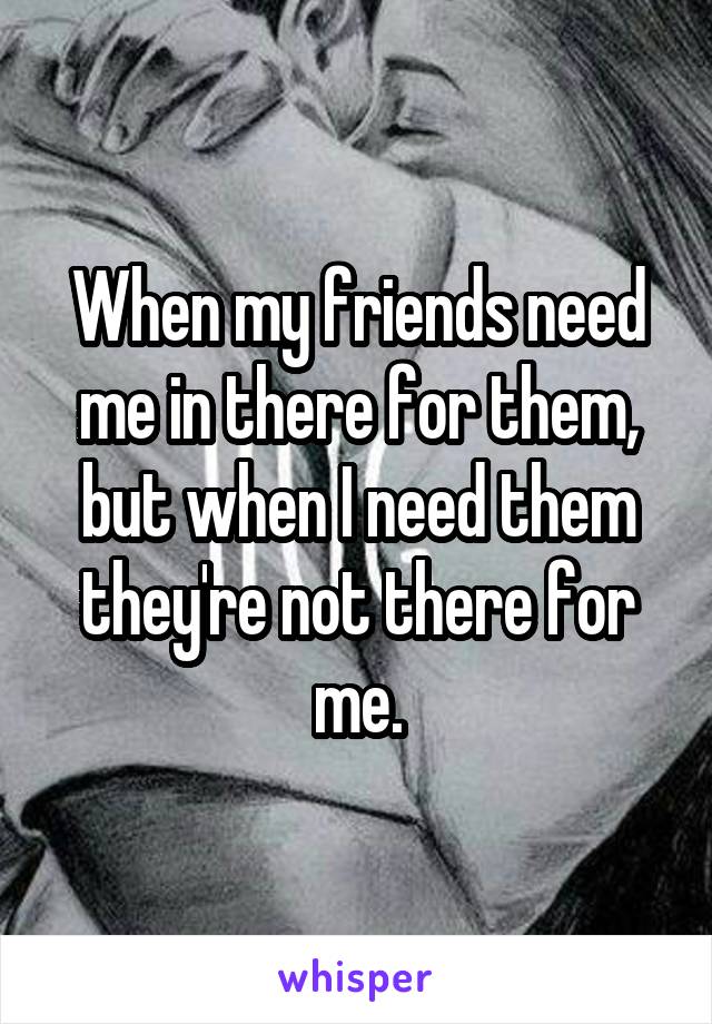 When my friends need me in there for them, but when I need them they're not there for me.