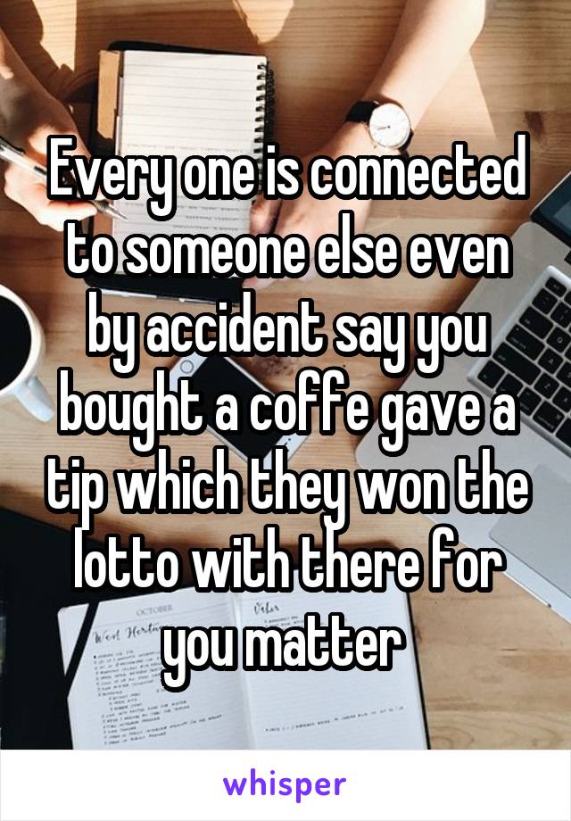 Every one is connected to someone else even by accident say you bought a coffe gave a tip which they won the lotto with there for you matter 