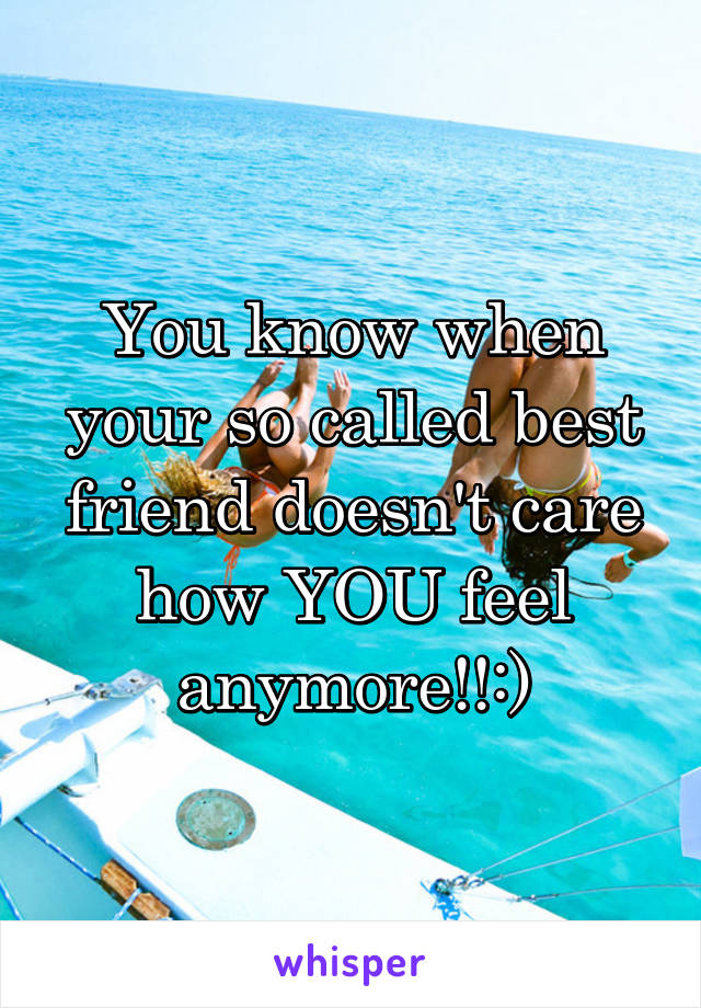 You know when your so called best friend doesn't care how YOU feel anymore!!:)