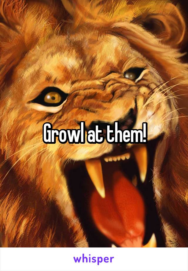 Growl at them!