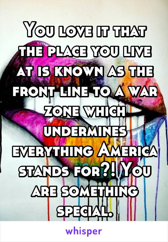 You love it that the place you live at is known as the front line to a war zone which undermines everything America stands for?! You are something special.