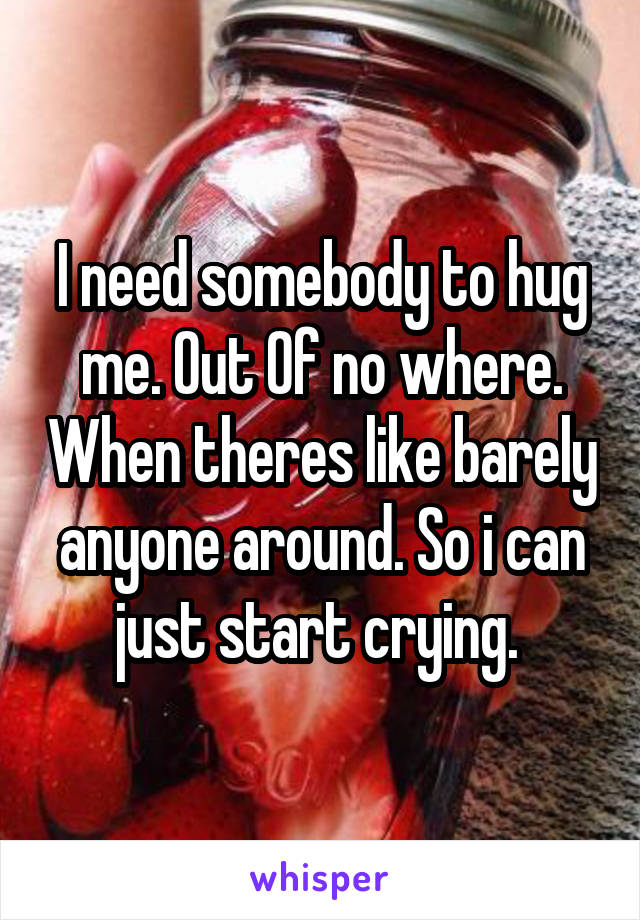 I need somebody to hug me. Out 0f no where. When theres like barely anyone around. So i can just start crying. 