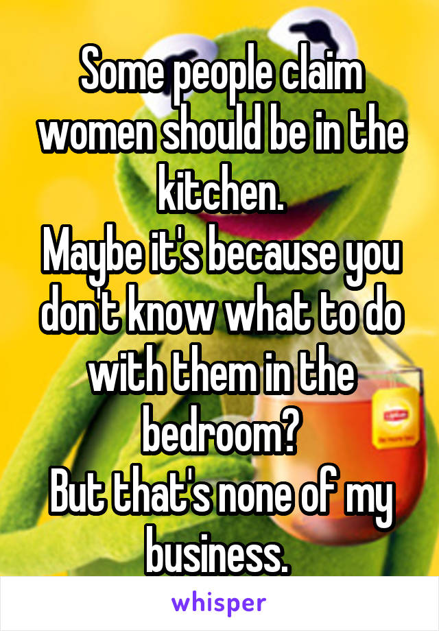 Some people claim women should be in the kitchen.
Maybe it's because you don't know what to do with them in the bedroom?
But that's none of my business. 