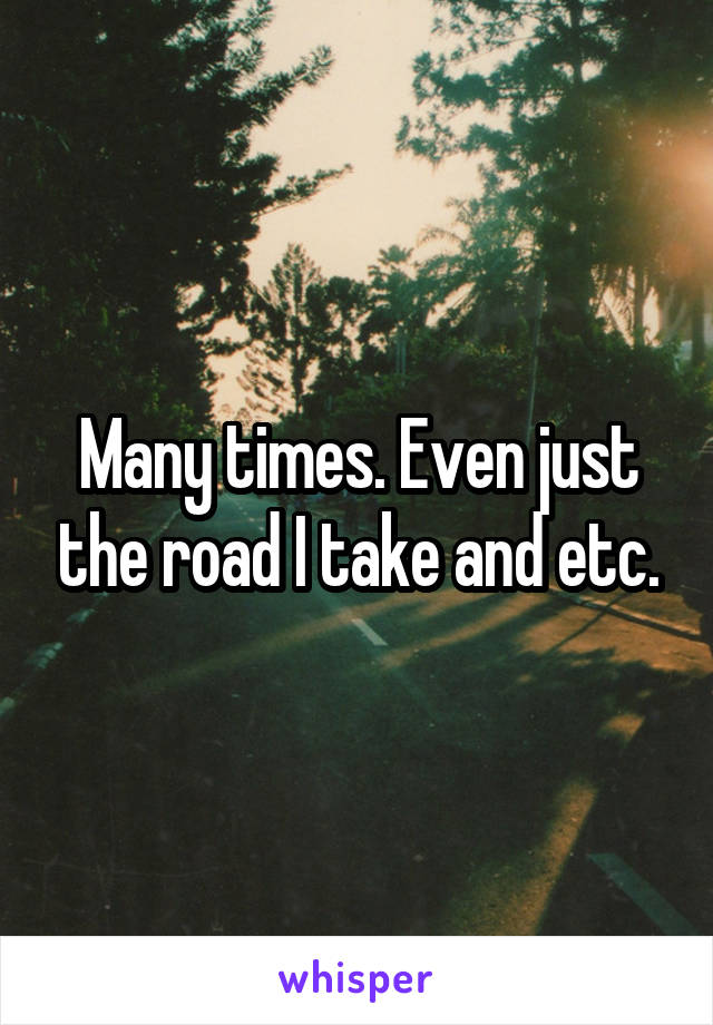 Many times. Even just the road I take and etc.