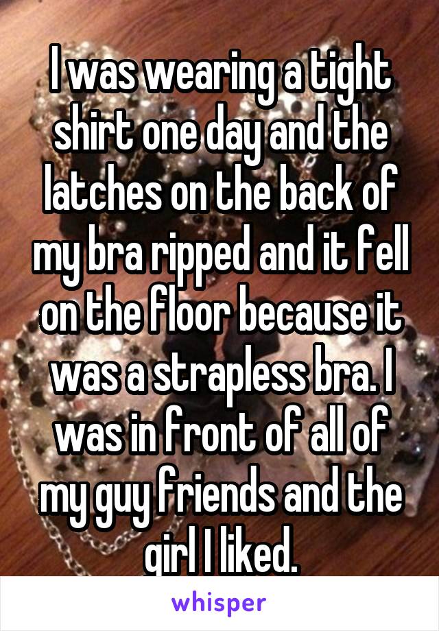 I was wearing a tight shirt one day and the latches on the back of my bra ripped and it fell on the floor because it was a strapless bra. I was in front of all of my guy friends and the girl I liked.