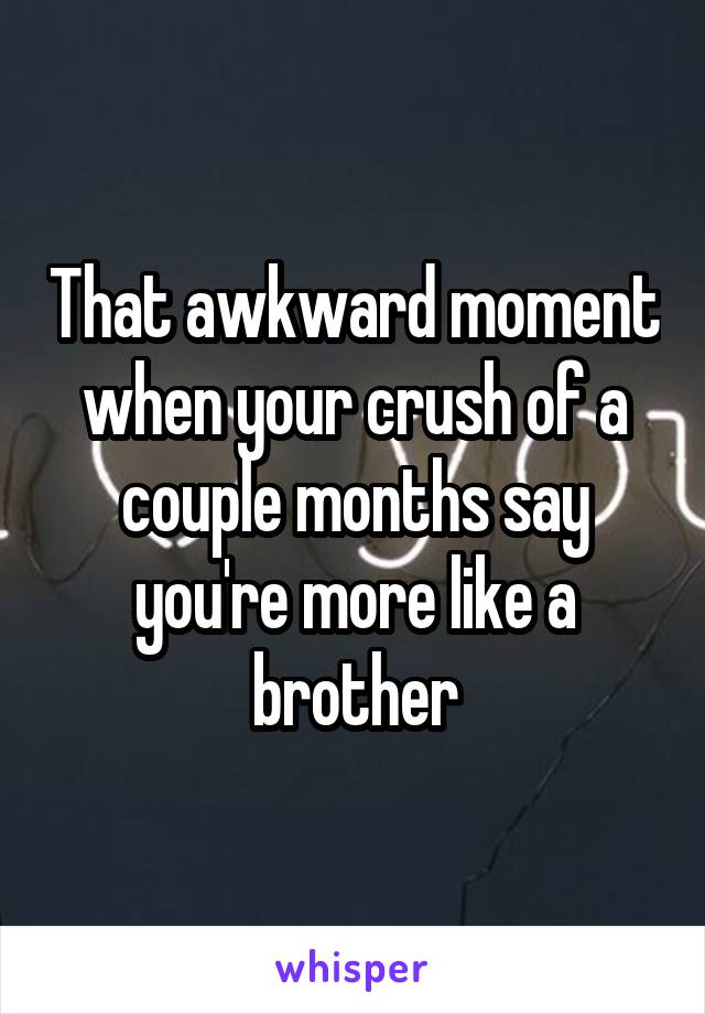 That awkward moment when your crush of a couple months say you're more like a brother