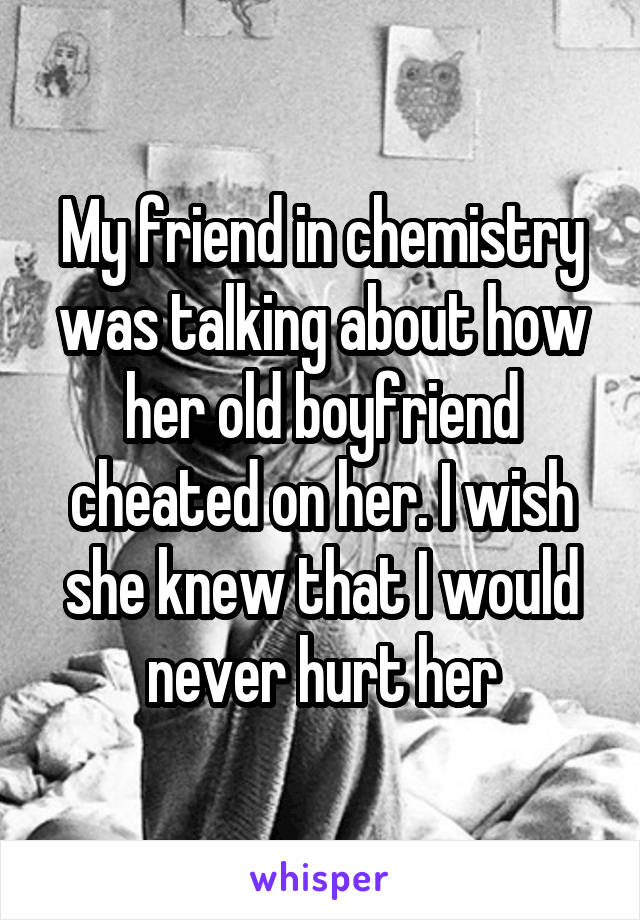 My friend in chemistry was talking about how her old boyfriend cheated on her. I wish she knew that I would never hurt her