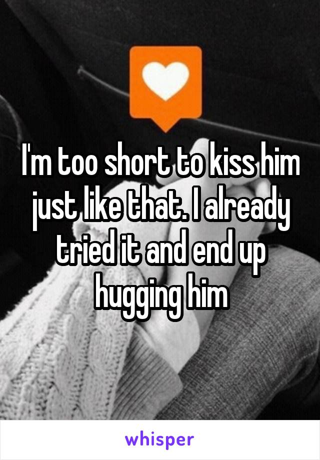 I'm too short to kiss him just like that. I already tried it and end up hugging him