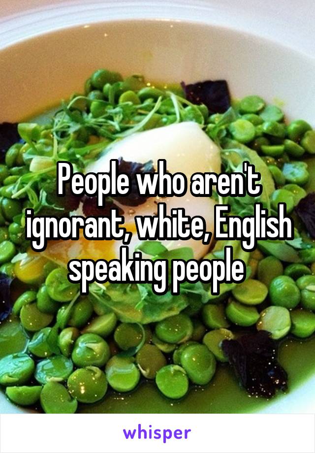 People who aren't ignorant, white, English speaking people 